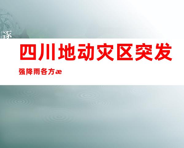 四川地动灾区突发强降雨 各方气力全力做好避险转移