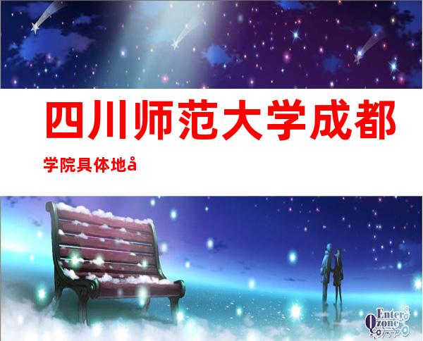 四川师范大学成都学院具体地址_四川师范大学成都学院地址、乘车路线（本部）