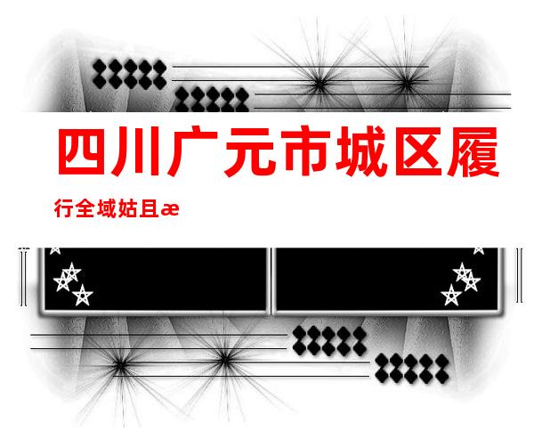 四川广元市城区履行全域姑且性管控3天 糊口物质储蓄充沛