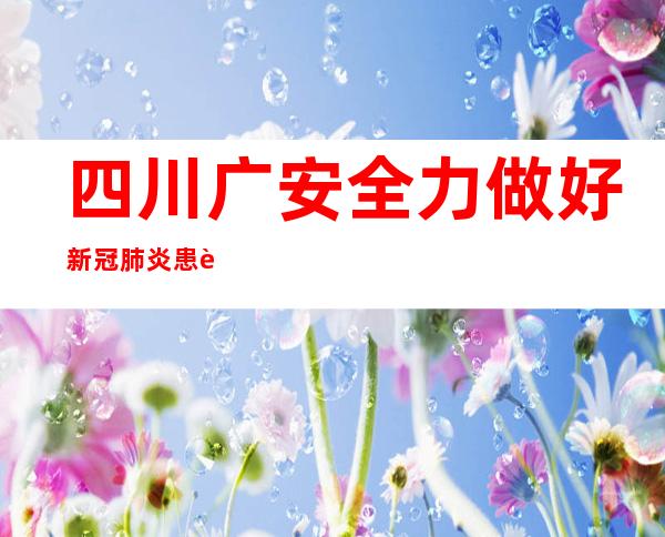 四川广安全力做好新冠肺炎患者医疗救治