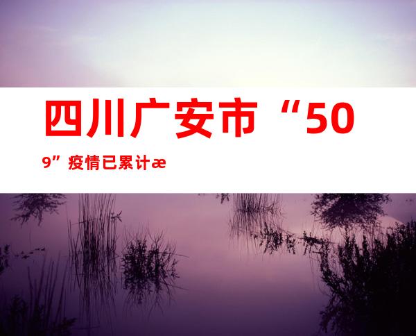 四川广安市“5.09”疫情已累计排查密接10678人 发出协查函215份