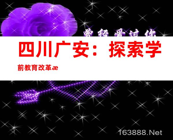 四川广安：探索学前教育改革新路子 五年新增公办幼儿园196所