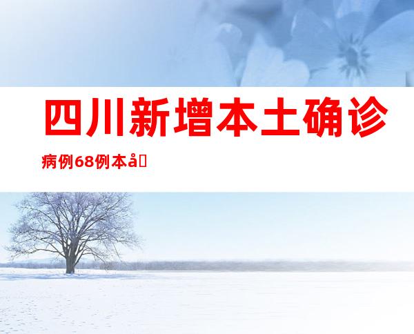 四川新增本土确诊病例68例 本土无症状熏染者70例