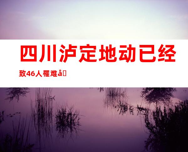 四川泸定地动已经致46人罹难  国度地动应急相应级别晋升至二级