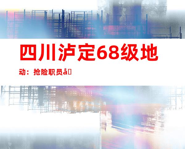 四川泸定6.8级地动：抢险职员分秒必争抢修震区受损输电路线