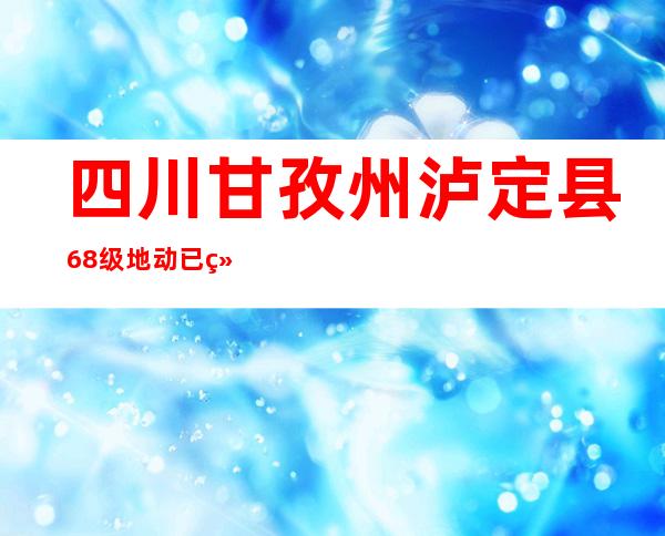 四川甘孜州泸定县6.8级地动已经致21人罹难