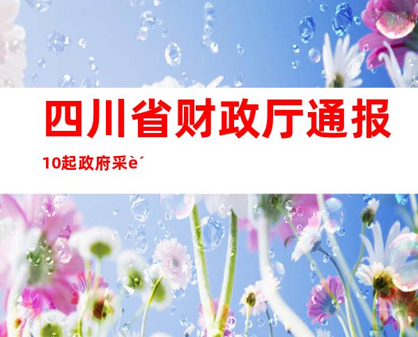 四川省财政厅通报10起政府采购违法典型案例