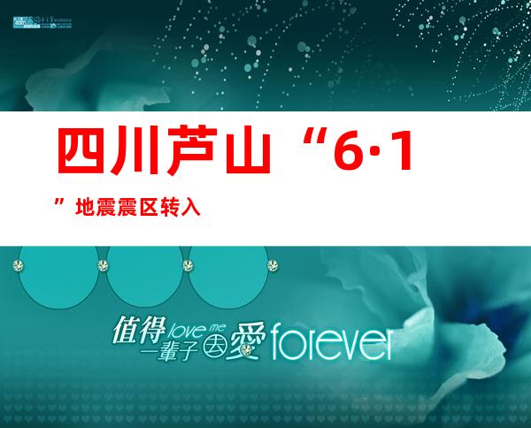 四川芦山“6·1”地震震区转入过渡期安置阶段