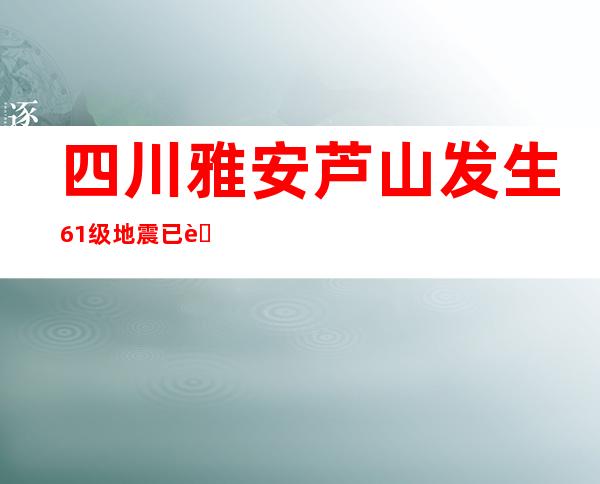 四川雅安芦山发生6.1级地震 已致4死14伤