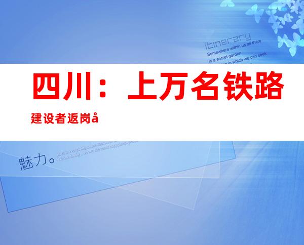 四川：上万名铁路建设者返岗复工 高铁建设稳步推进