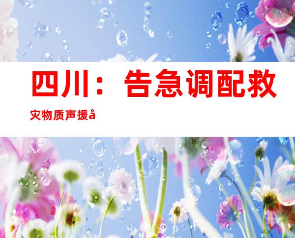 四川：告急调配救灾物质声援地动灾区 多方医疗营救气力驰援