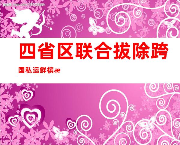 四省区联合拔除跨国私运鲜槟榔果犯法团伙 案值4300余万元