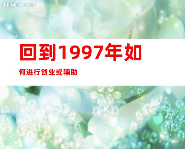 回到1997年如何进行创业或辅助创业（回到1997年做什么生意最赚钱）