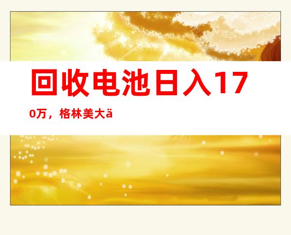 回收电池日入170万，格林美大举铺开