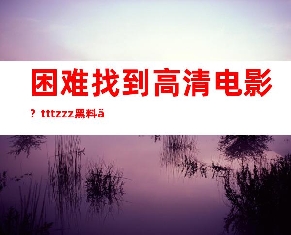 困难找到高清电影？tttzzz黑料不打烊入口2月链接帮您搞定