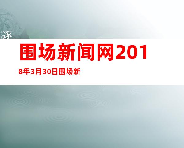 围场新闻网2018年3月30日围场新闻_围场新闻网直播围场今天新闻