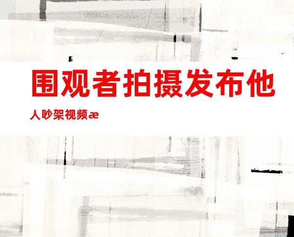 围观者拍摄发布他人吵架视频 法院判其道歉并为侵权“买单”