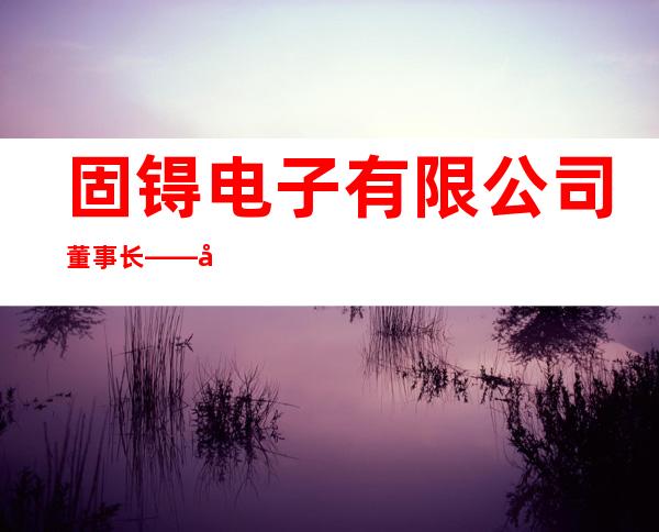 固锝电子有限公司董事长——固锝电子董事长吴念博