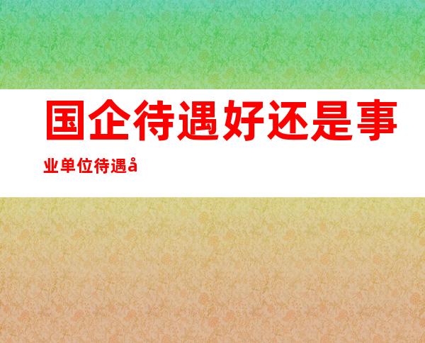 国企待遇好还是事业单位待遇好_国企待遇标准一个月大概多少