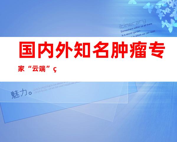 国内外知名肿瘤专家“云端”相聚共探多学科整合医治