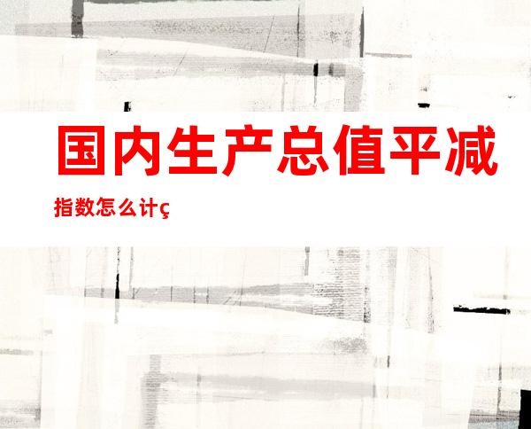 国内生产总值平减指数怎么计算？国内生产总值平减指数怎么查询？