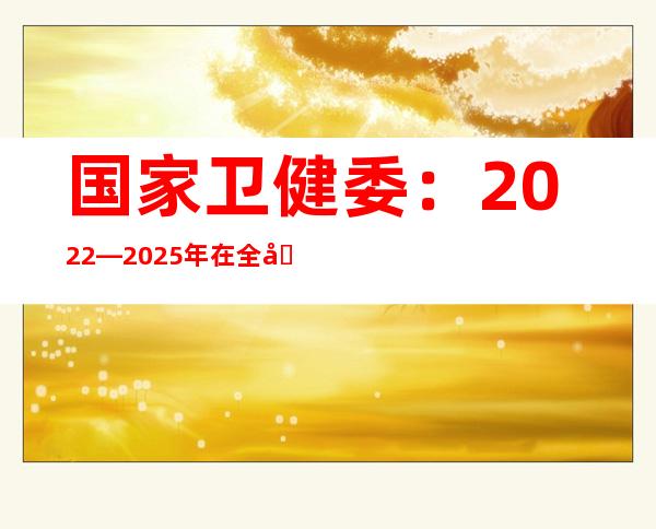 国家卫健委：2022—2025年在全国广泛开展老年心理关爱行动