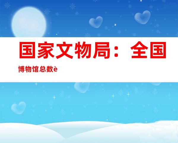 国家文物局：全国博物馆总数达6565家 免费开放率超90%