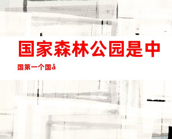 国家森林公园是中国第一个国家森林公园（国家森林公园和自然保护区的区别）