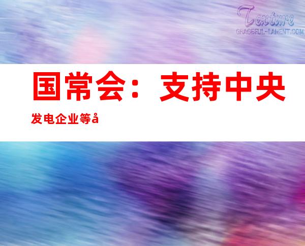 国常会：支持中央发电企业等发行2000亿元债券 再发放100亿元农资补贴资讯