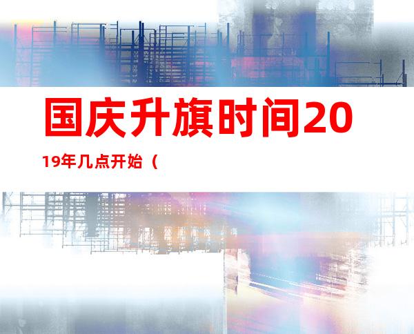 国庆升旗时间2019年几点开始（国庆升旗时间是几点）