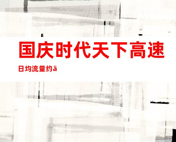 国庆时代天下高速日均流量约为3800～4000万辆