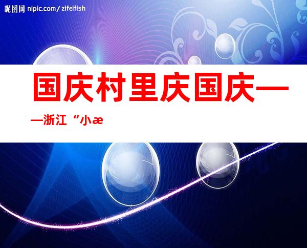 国庆村里庆国庆——浙江“小村”探访别样共富秘笈