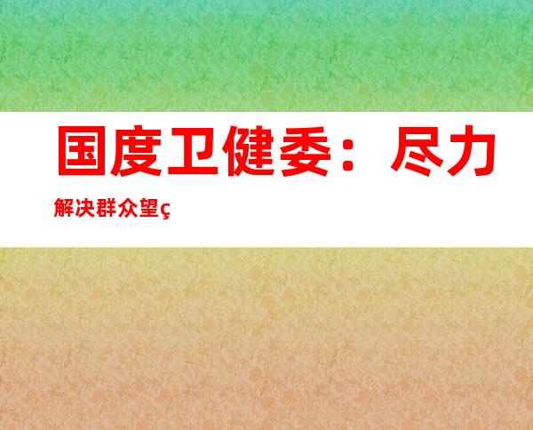 国度卫健委：尽力解决群众望病就诊难题 医改取患上显著成效