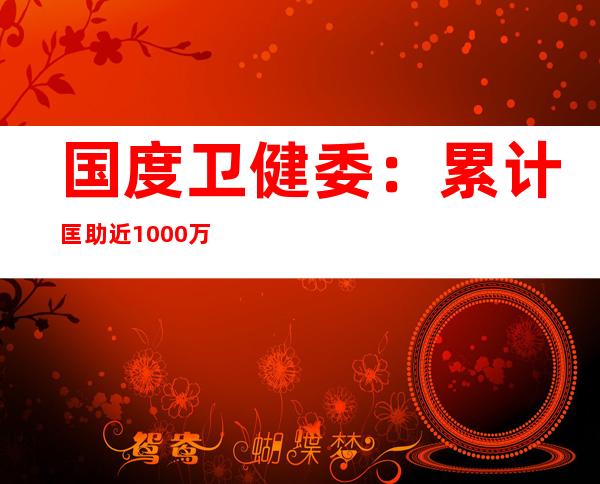 国度卫健委：累计匡助近1000万个因病致贫返贫家庭胜利解脱贫穷