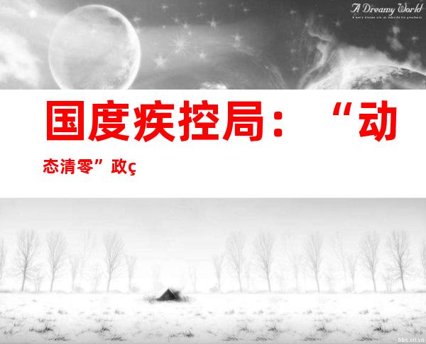 国度疾控局：“动态清零”政策安身抓早抓小抓根本 晋升疫情提防以及早发明能力