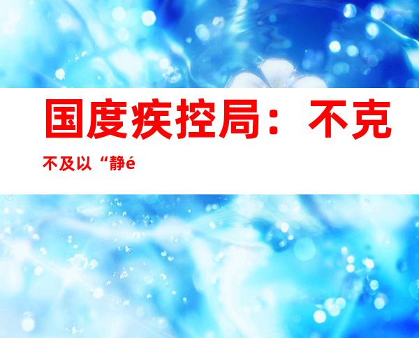 国度疾控局： 不克不及以“静默”取代管控 对于危害区域外的黉舍、餐饮  坚决幸免“一关了之”