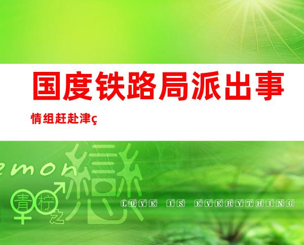 国度铁路局派出事情组赶赴津秦高铁 组织应急处理以及抢险营救事情