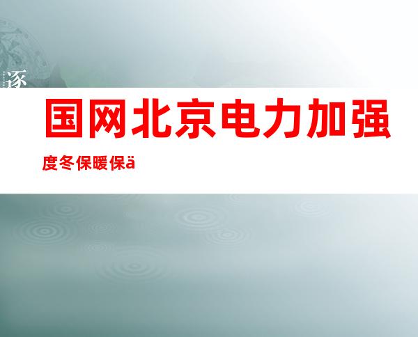 国网北京电力加强度冬保暖保供 确保元旦首都供电平稳