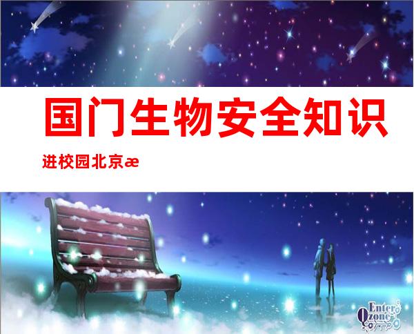 国门生物安全知识进校园 北京海关开展多样普法活动