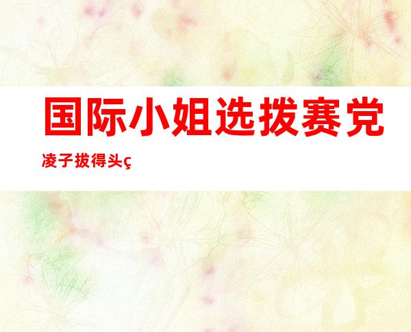 国际小姐选拨赛党凌子拔得头筹     身高个人资料被曝光