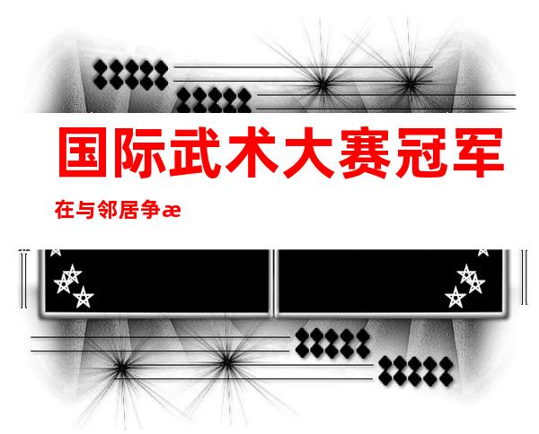 国际武术大赛冠军在与邻居争斗中被菜刀砍死