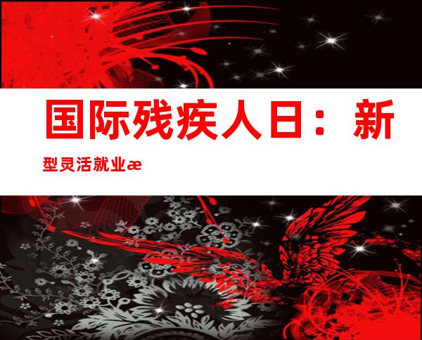 国际残疾人日：新型灵活就业或成残疾人就业新趋势