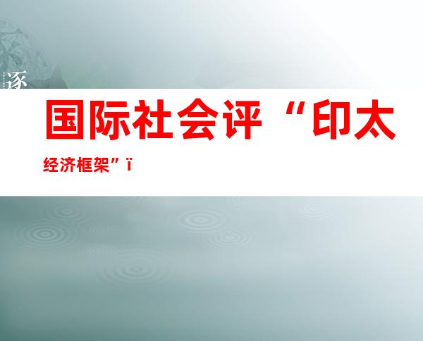 国际社会评“印太经济框架”：美破坏亚太经济秩序不得人心