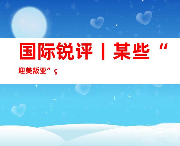 国际锐评丨某些“迎美叛亚”的日本政客在做一个白日梦