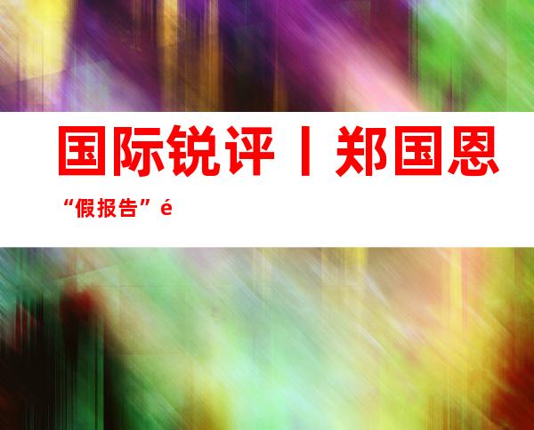 国际锐评丨郑国恩“假报告”露了主子真面目