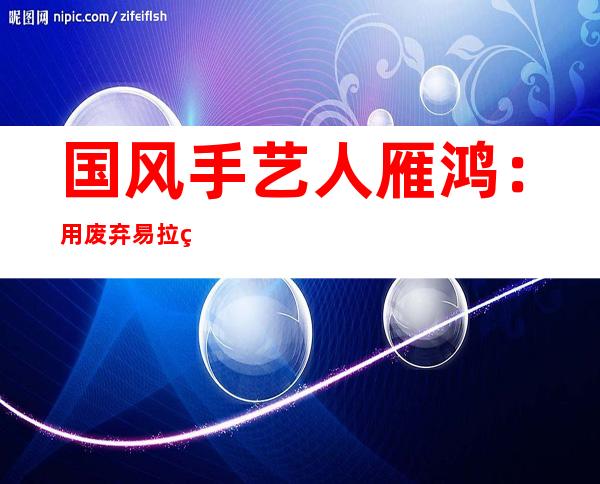 国风手艺人雁鸿：用废弃易拉罐做龙舟 期待又制作出“爆款”