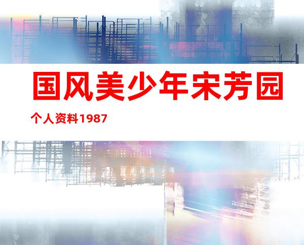 国风美少年宋芳园个人资料1987年吗 她是哪里人年龄几岁出生日期