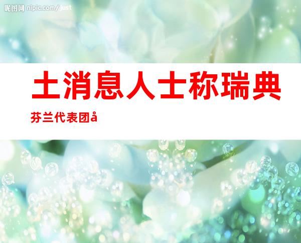 土消息人士称瑞典芬兰代表团即将访问土耳其 讨论加入北约事宜