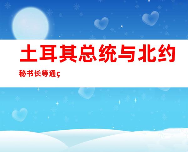 土耳其总统与北约秘书长等通电话讨论瑞芬两国申请入约问题