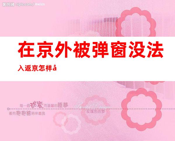 在京外被弹窗没法入返京怎样办？北京12345多步骤解答